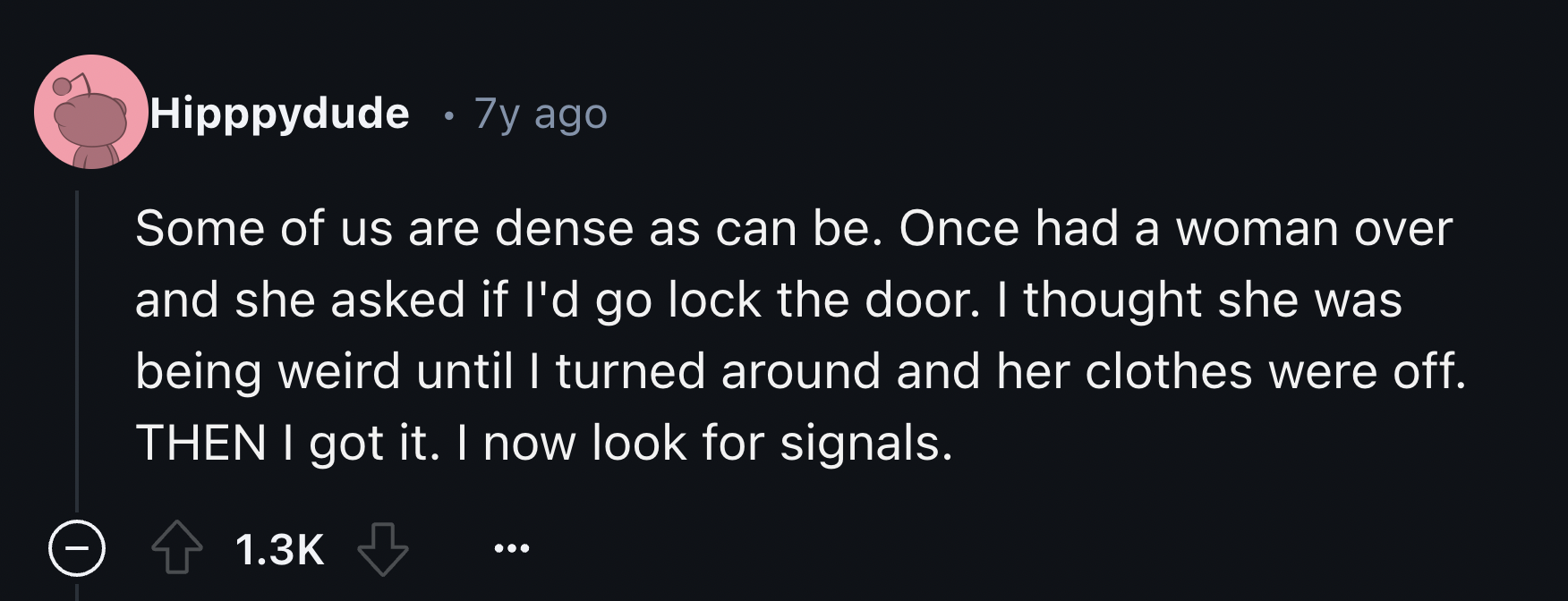 number - Hipppydude 7y ago Some of us are dense as can be. Once had a woman over and she asked if I'd go lock the door. I thought she was being weird until I turned around and her clothes were off. Then I got it. I now look for signals.